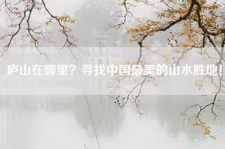 庐山在哪里？寻找中国最美的山水胜地！