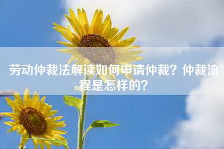 劳动仲裁法解读如何申请仲裁？仲裁流程是怎样的？