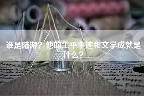 谁是陆游？他的生平事迹和文学成就是什么？