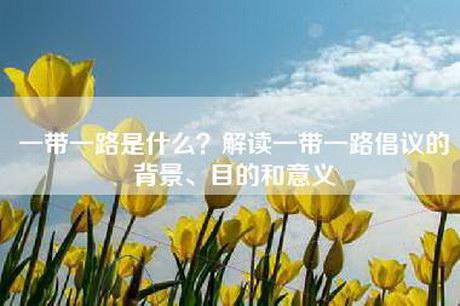 一带一路是什么？解读一带一路倡议的背景、目的和意义