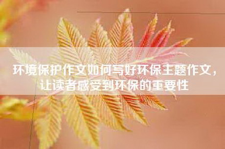 环境保护作文如何写好环保主题作文，让读者感受到环保的重要性