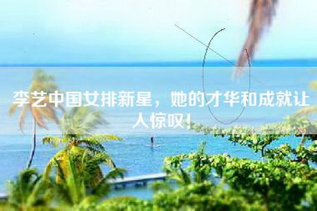 李艺中国女排新星，她的才华和成就让人惊叹！