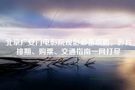 北京广安门电影院观影必备攻略，影片排期、购票、交通指南一网打尽