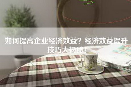 如何提高企业经济效益？经济效益提升技巧大揭秘！
