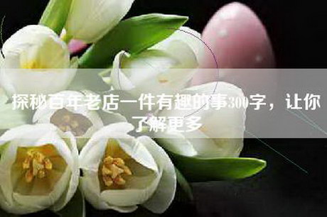 探秘百年老店一件有趣的事300字，让你了解更多