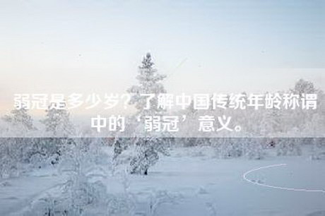 弱冠是多少岁？了解中国传统年龄称谓中的‘弱冠’意义。