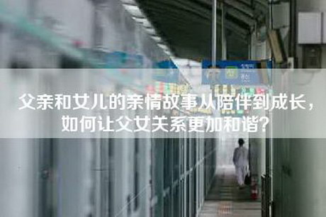 父亲和女儿的亲情故事从陪伴到成长，如何让父女关系更加和谐？