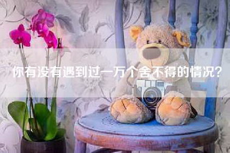 你有没有遇到过一万个舍不得的情况？