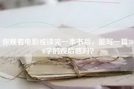 你观看电影或读完一本书后，能写一篇300字的观后感吗？