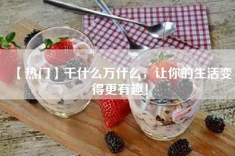 【热门】千什么万什么，让你的生活变得更有趣！