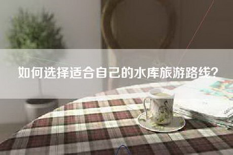 如何选择适合自己的水库旅游路线？