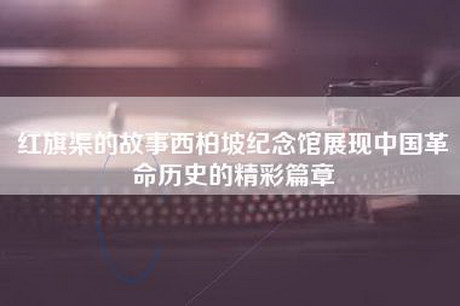 红旗渠的故事西柏坡纪念馆展现中国革命历史的精彩篇章
