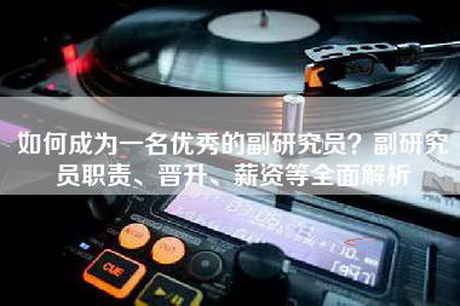 如何成为一名优秀的副研究员？副研究员职责、晋升、薪资等全面解析
