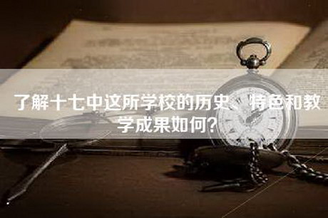 了解十七中这所学校的历史、特色和教学成果如何？