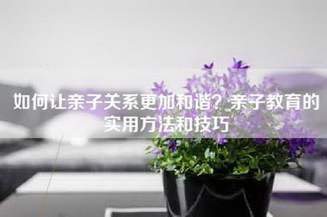 如何让亲子关系更加和谐？亲子教育的实用方法和技巧