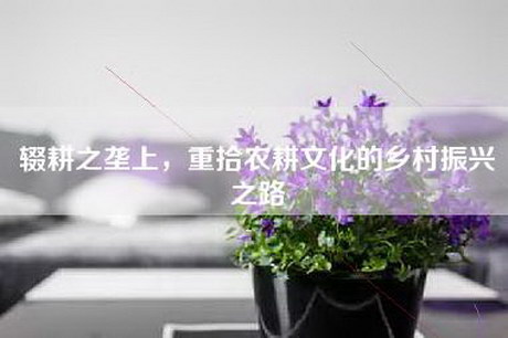 辍耕之垄上，重拾农耕文化的乡村振兴之路