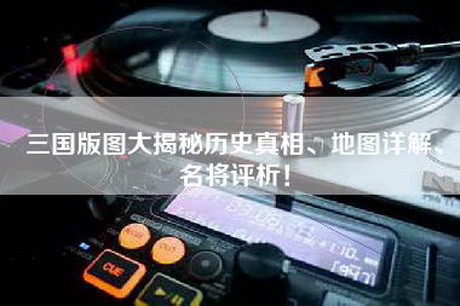 三国版图大揭秘历史真相、地图详解、名将评析！