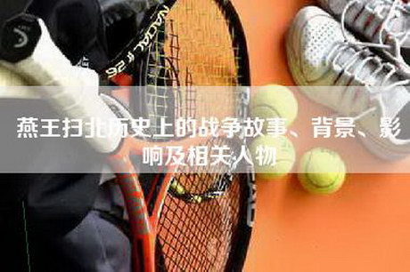 燕王扫北历史上的战争故事、背景、影响及相关人物