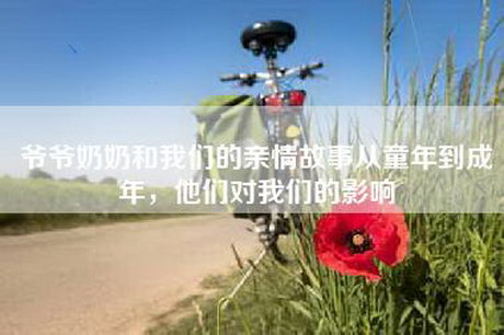 爷爷奶奶和我们的亲情故事从童年到成年，他们对我们的影响