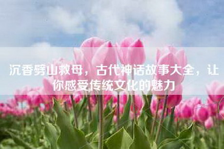 沉香劈山救母，古代神话故事大全，让你感受传统文化的魅力