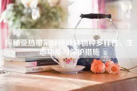 探秘亚热带常绿硬叶林物种多样性、生态功能与保护措施