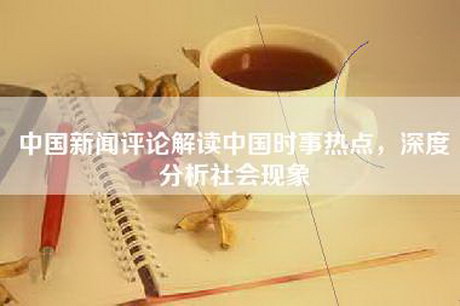 中国新闻评论解读中国时事热点，深度分析社会现象