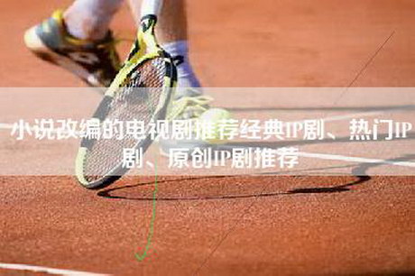 小说改编的电视剧推荐经典IP剧、热门IP剧、原创IP剧推荐