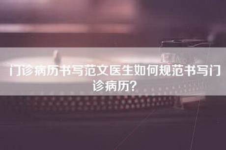 门诊病历书写范文医生如何规范书写门诊病历？