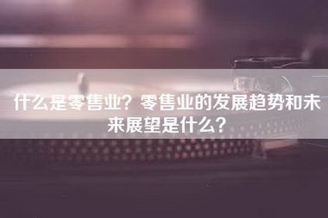 什么是零售业？零售业的发展趋势和未来展望是什么？