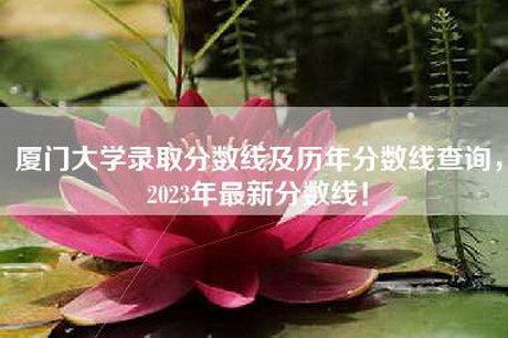 厦门大学录取分数线及历年分数线查询，2023年最新分数线！