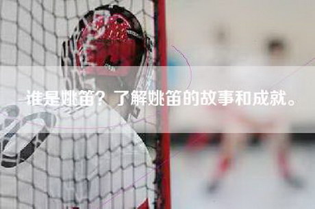 谁是姚笛？了解姚笛的故事和成就。