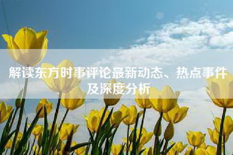 解读东方时事评论最新动态、热点事件及深度分析 解读东方时事评论最新动态、热点事件及深度分析