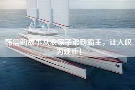 韩信的故事从农家子弟到霸主，让人叹为观止！