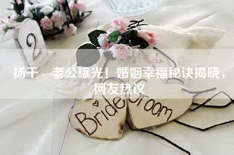 杨千嬅老公曝光！婚姻幸福秘诀揭晓，网友热议