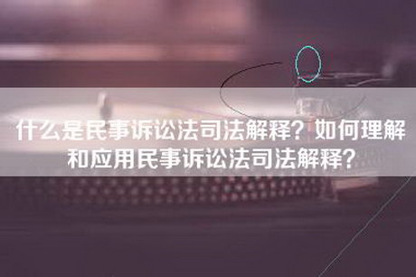 什么是民事诉讼法司法解释？如何理解和应用民事诉讼法司法解释？