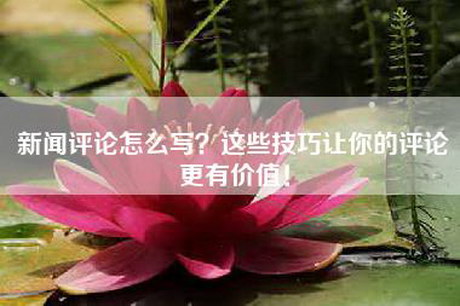 新闻评论怎么写？这些技巧让你的评论更有价值！