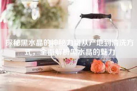 探秘黑水晶的神秘力量从产地到清洗方式，全面解析黑水晶的魅力