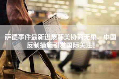 萨德事件最新进展韩美协商无果、中国反制措施引发国际关注！