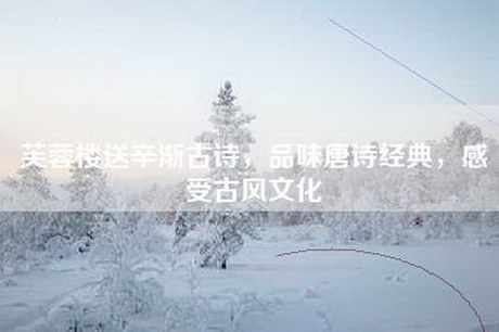 芙蓉楼送辛渐古诗，品味唐诗经典，感受古风文化