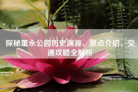 探秘董永公园历史渊源、景点介绍、交通攻略全解析 探秘董永公园历史渊源、景点介绍、交通攻略全解析
