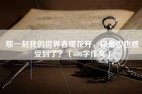 那一刻我的世界春暖花开,你是否也感受到了?(600字作文) 那一刻我的世界春暖花开,你是否也感受到了?(600字作文)