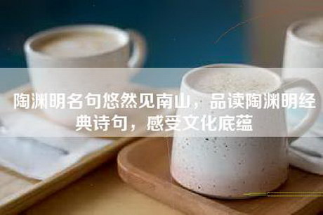 陶渊明名句悠然见南山，品读陶渊明经典诗句，感受文化底蕴