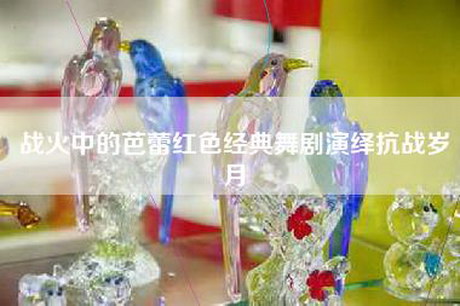 战火中的芭蕾红色经典舞剧演绎抗战岁月