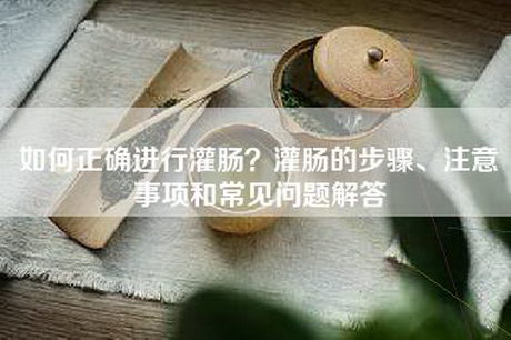 如何正确进行灌肠?灌肠的步骤、注意事项和常见问题解答 如何正确进行灌肠?灌肠的步骤、注意事项和常见问题解答