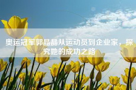 奥运冠军郭晶晶从运动员到企业家，探究她的成功之路