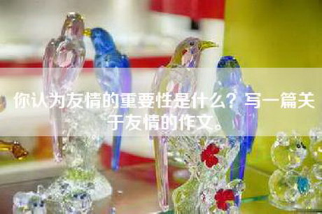 你认为友情的重要性是什么？写一篇关于友情的作文。