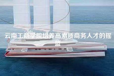 云南工商学院培养高素质商务人才的摇篮