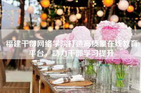 福建干部网络学院打造高质量在线教育平台，助力干部学习提升