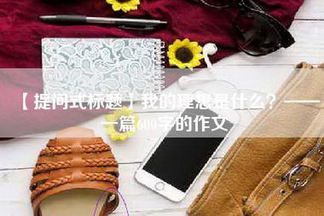 【提问式标题】我的理想是什么？——一篇600字的作文