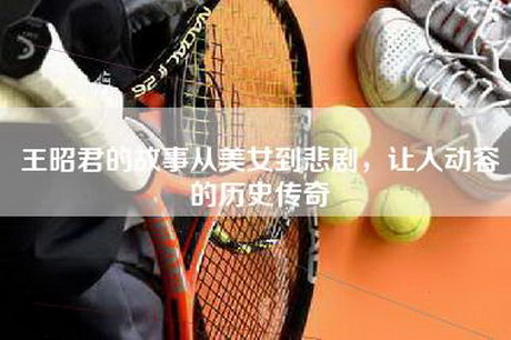 王昭君的故事从美女到悲剧,让人动容的历史传奇 王昭君的故事从美女到悲剧,让人动容的历史传奇